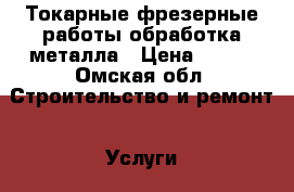 Токарные фрезерные работы,обработка металла › Цена ­ 100 - Омская обл. Строительство и ремонт » Услуги   